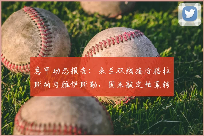 意甲动态报告:米兰双线接洽格拉斯纳与雅伊斯勒,国米敲定帕莱转会_迪马_1_亚冠