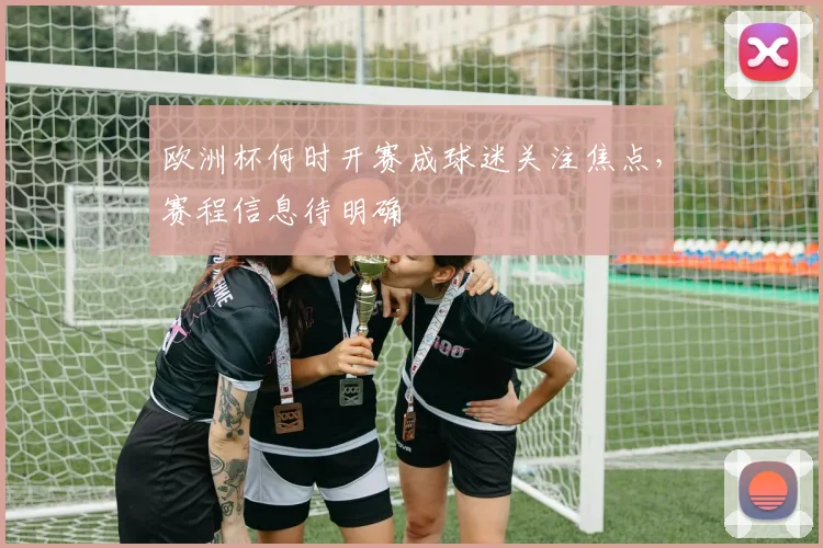 欧洲杯何时开赛成球迷关注焦点,赛程信息待明确
