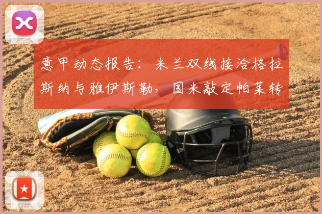 意甲动态报告:米兰双线接洽格拉斯纳与雅伊斯勒,国米敲定帕莱转会_迪马_1_亚冠