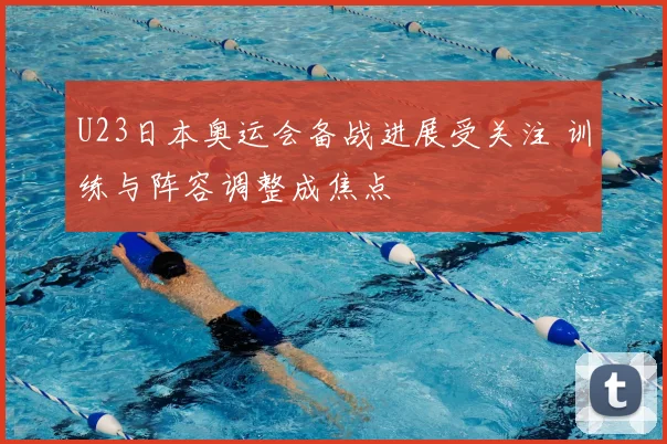 U23日本奥运会备战进展受关注 训练与阵容调整成焦点