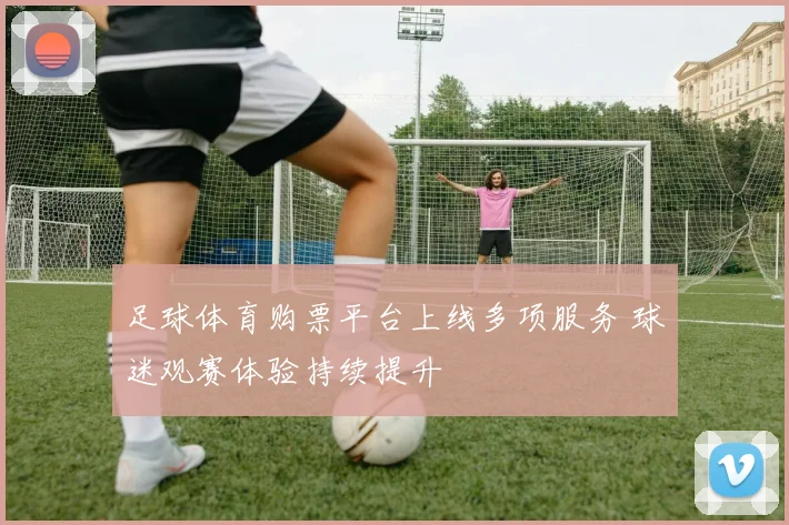足球体育购票平台上线多项服务 球迷观赛体验持续提升