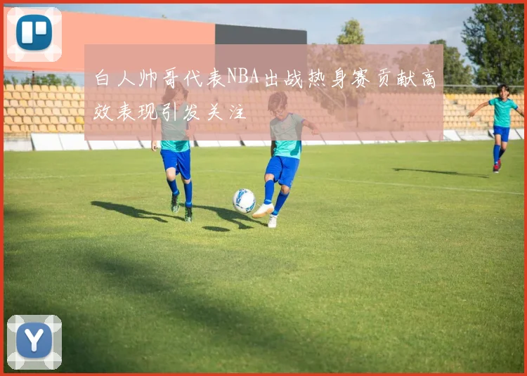 白人帅哥代表NBA出战热身赛贡献高效表现引发关注