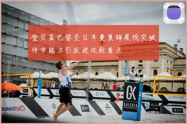 登贝莱巴黎圣日耳曼集锦展现突破传中能力引发进攻新看点