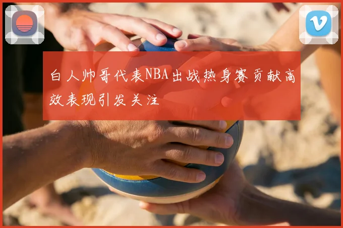 白人帅哥代表NBA出战热身赛贡献高效表现引发关注